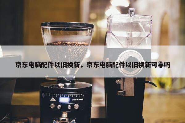京东电脑配件以旧换新，京东电脑配件以旧换新可靠吗