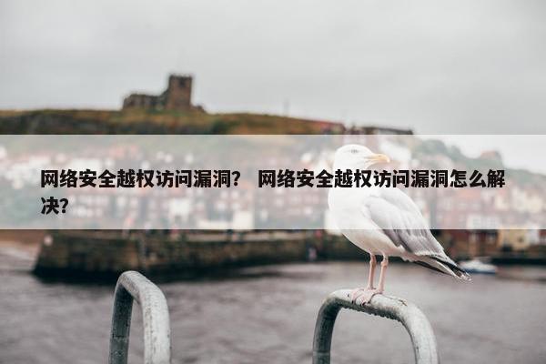 网络安全越权访问漏洞？ 网络安全越权访问漏洞怎么解决？