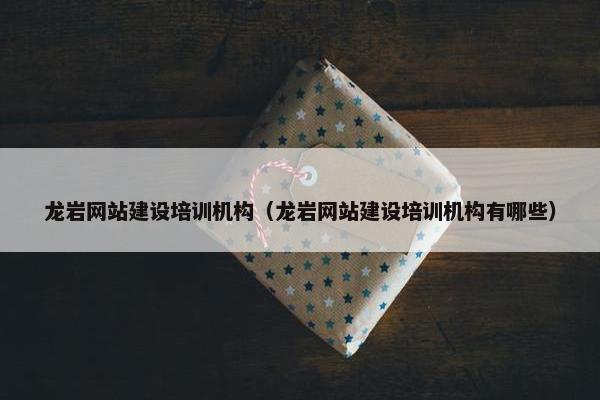龙岩网站建设培训机构（龙岩网站建设培训机构有哪些）