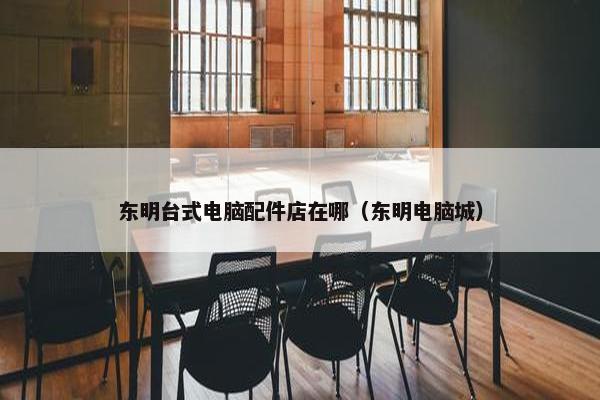 东明台式电脑配件店在哪（东明电脑城）