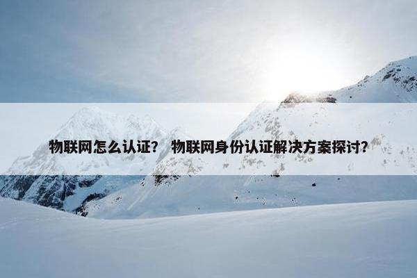 物联网怎么认证？ 物联网身份认证解决方案探讨？