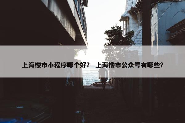 上海楼市小程序哪个好？ 上海楼市公众号有哪些？