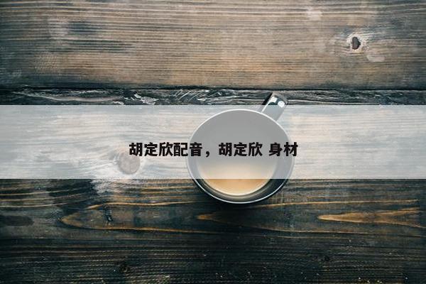 胡定欣配音，胡定欣 身材