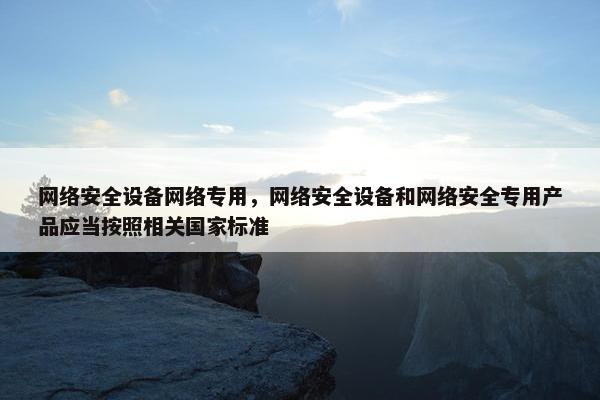 网络安全设备网络专用，网络安全设备和网络安全专用产品应当按照相关国家标准
