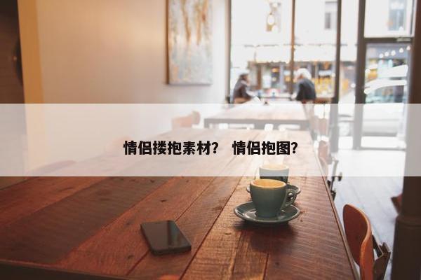 情侣搂抱素材？ 情侣抱图？