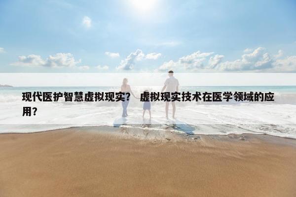 现代医护智慧虚拟现实？ 虚拟现实技术在医学领域的应用？