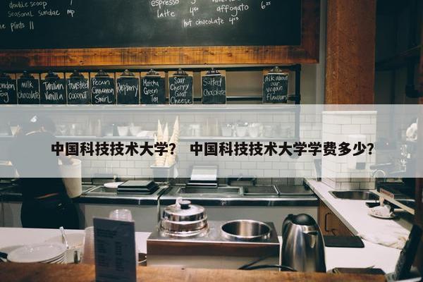 中国科技技术大学？ 中国科技技术大学学费多少？