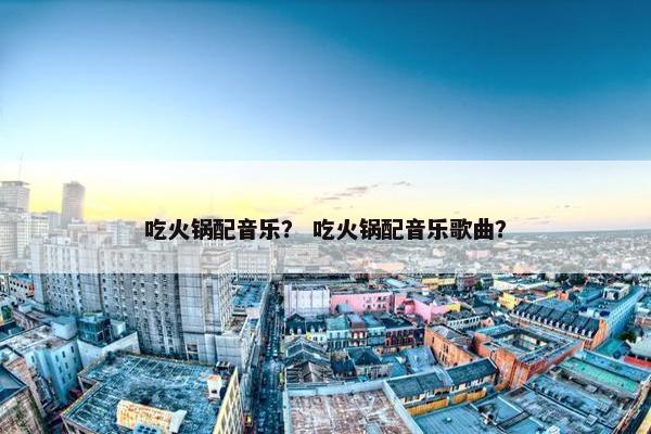 吃火锅配音乐？ 吃火锅配音乐歌曲？