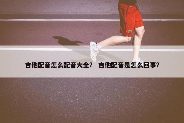 吉他配音怎么配音大全？ 吉他配音是怎么回事？