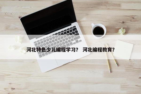 河北特色少儿编程学习？ 河北编程教育？