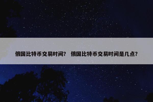 俄国比特币交易时间？ 俄国比特币交易时间是几点？