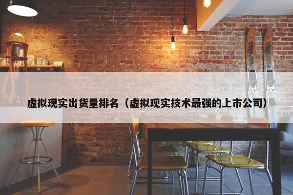 虚拟现实出货量排名（虚拟现实技术最强的上市公司）