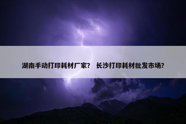 湖南手动打印耗材厂家？ 长沙打印耗材批发市场？