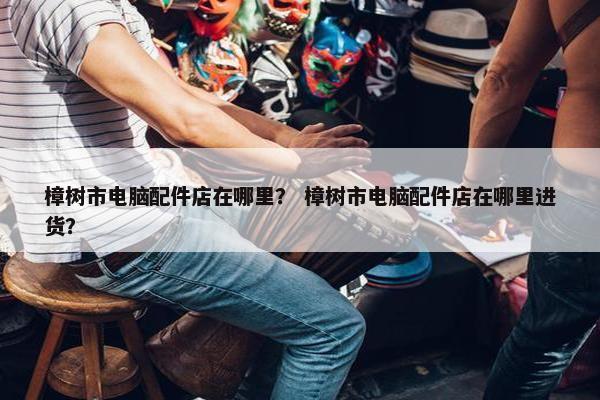 樟树市电脑配件店在哪里？ 樟树市电脑配件店在哪里进货？