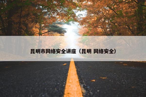 昆明市网络安全讲座（昆明 网络安全）