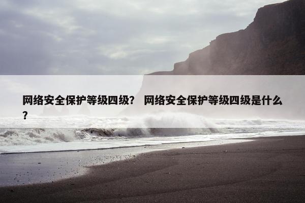 网络安全保护等级四级？ 网络安全保护等级四级是什么？