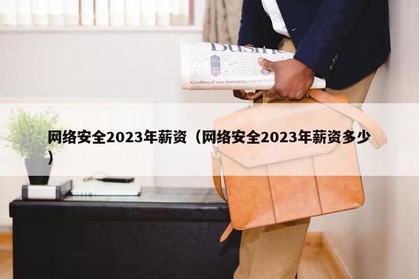 网络安全2023年薪资（网络安全2023年薪资多少）