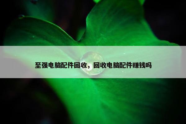 至强电脑配件回收，回收电脑配件赚钱吗