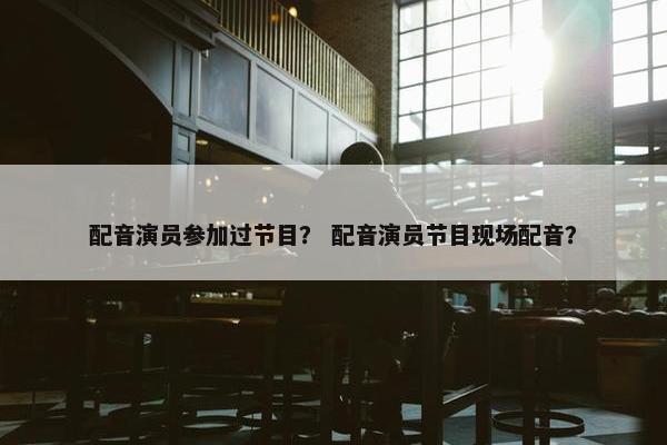 配音演员参加过节目？ 配音演员节目现场配音？