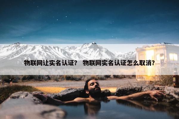 物联网让实名认证？ 物联网实名认证怎么取消？