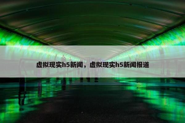 虚拟现实h5新闻，虚拟现实h5新闻报道