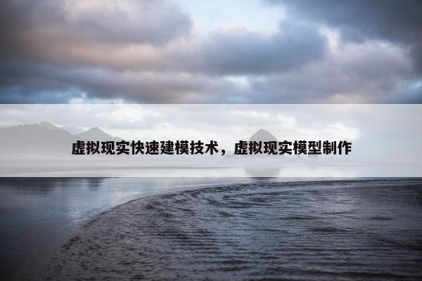 虚拟现实快速建模技术，虚拟现实模型制作