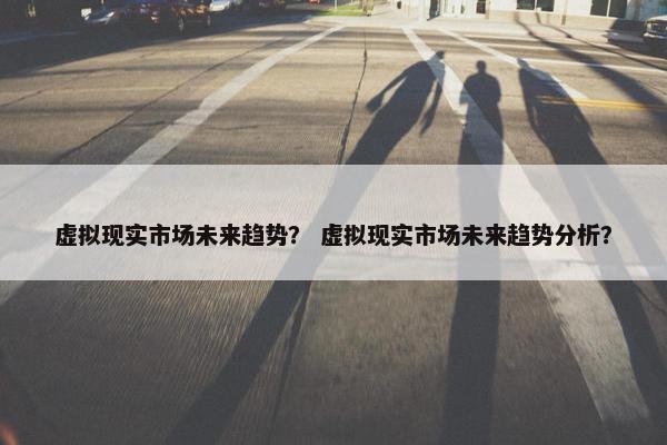 虚拟现实市场未来趋势？ 虚拟现实市场未来趋势分析？