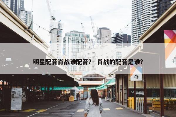 明星配音肖战谁配音？ 肖战的配音是谁？
