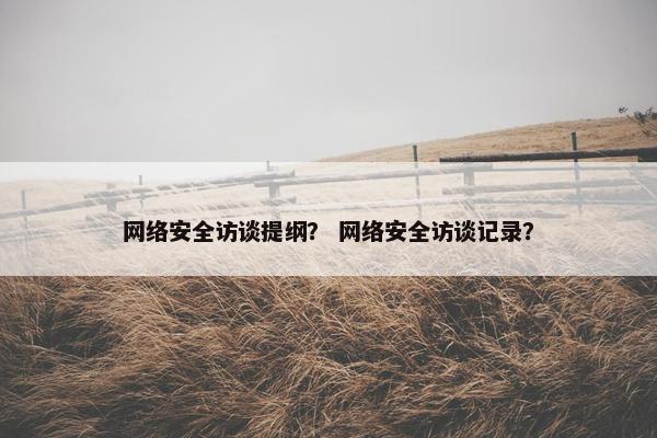 网络安全访谈提纲？ 网络安全访谈记录？