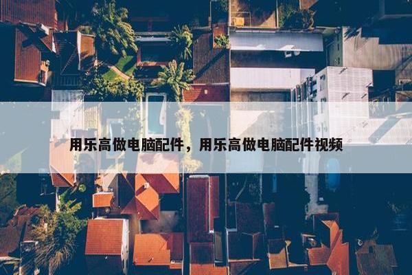用乐高做电脑配件，用乐高做电脑配件视频