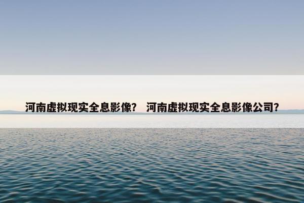 河南虚拟现实全息影像？ 河南虚拟现实全息影像公司？