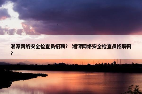 湘潭网络安全检查员招聘？ 湘潭网络安全检查员招聘网？