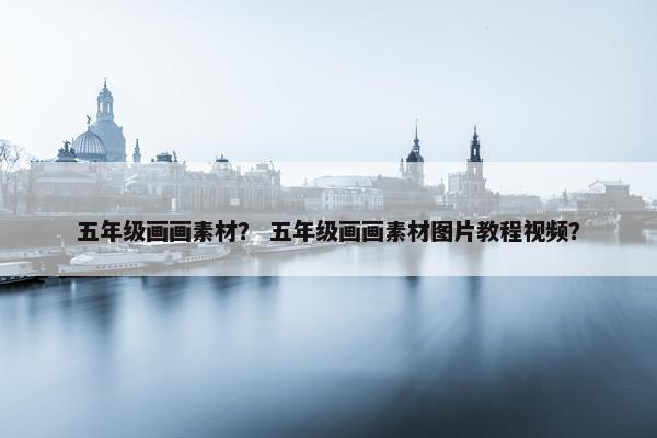 五年级画画素材？ 五年级画画素材图片教程视频？