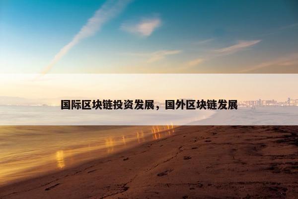 国际区块链投资发展，国外区块链发展