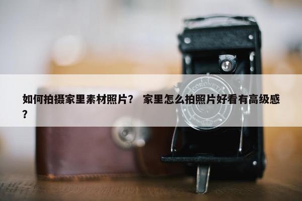如何拍摄家里素材照片？ 家里怎么拍照片好看有高级感？