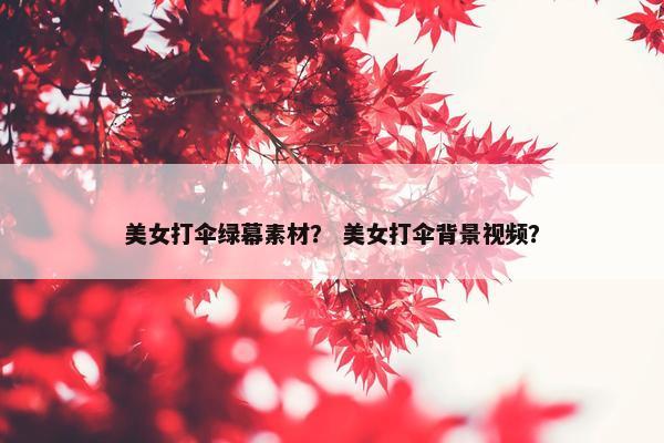 美女打伞绿幕素材？ 美女打伞背景视频？