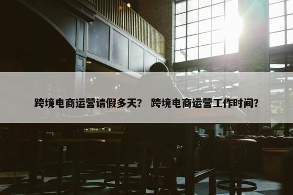跨境电商运营请假多天？ 跨境电商运营工作时间？