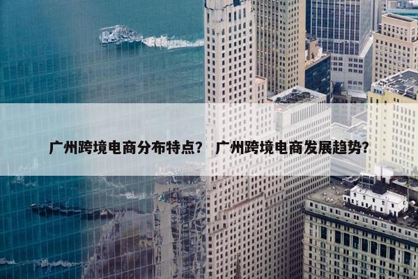 广州跨境电商分布特点？ 广州跨境电商发展趋势？