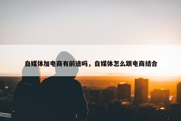 自媒体加电商有前途吗，自媒体怎么跟电商结合