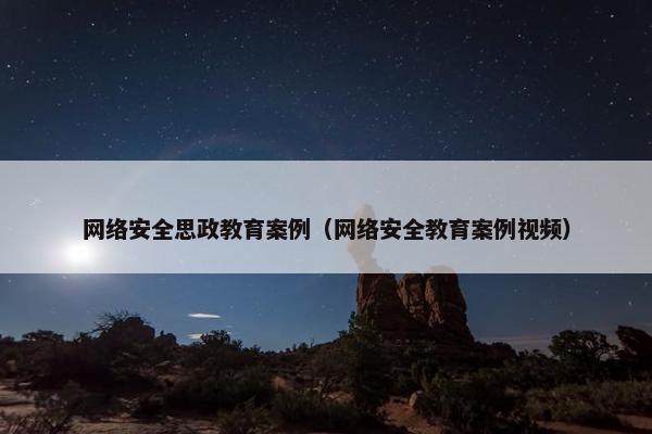 网络安全思政教育案例（网络安全教育案例视频）