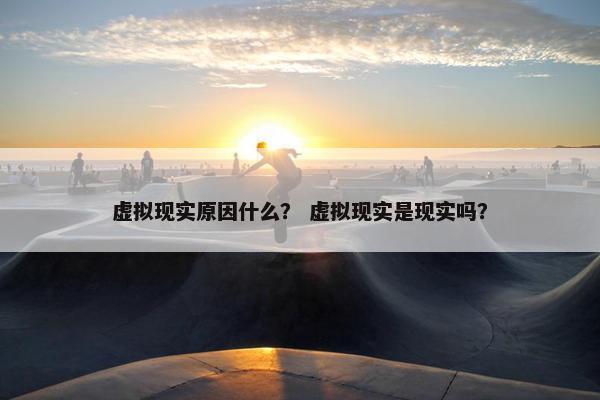 虚拟现实原因什么？ 虚拟现实是现实吗？