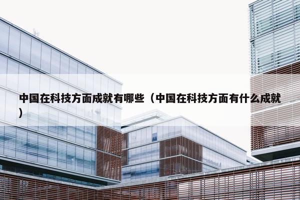 中国在科技方面成就有哪些（中国在科技方面有什么成就）