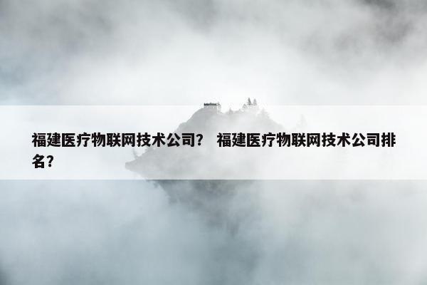 福建医疗物联网技术公司？ 福建医疗物联网技术公司排名？