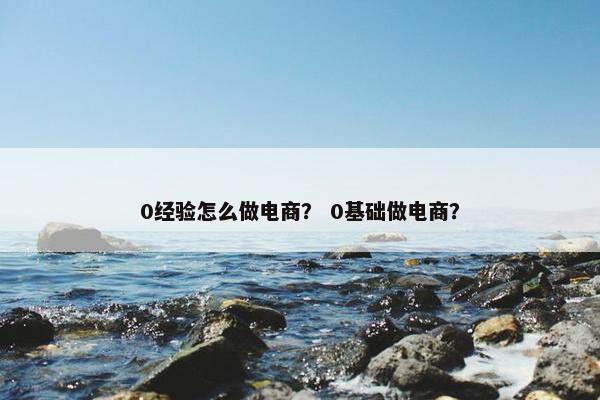 0经验怎么做电商？ 0基础做电商？