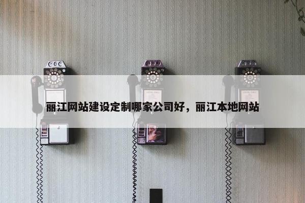 丽江网站建设定制哪家公司好，丽江本地网站