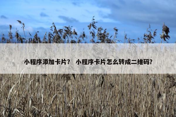 小程序添加卡片？ 小程序卡片怎么转成二维码？