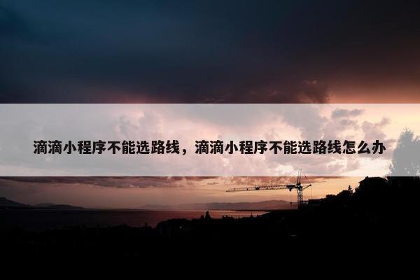 滴滴小程序不能选路线，滴滴小程序不能选路线怎么办
