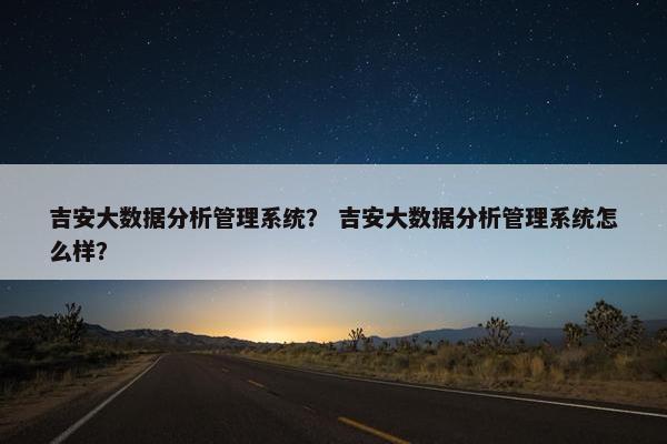 吉安大数据分析管理系统？ 吉安大数据分析管理系统怎么样？