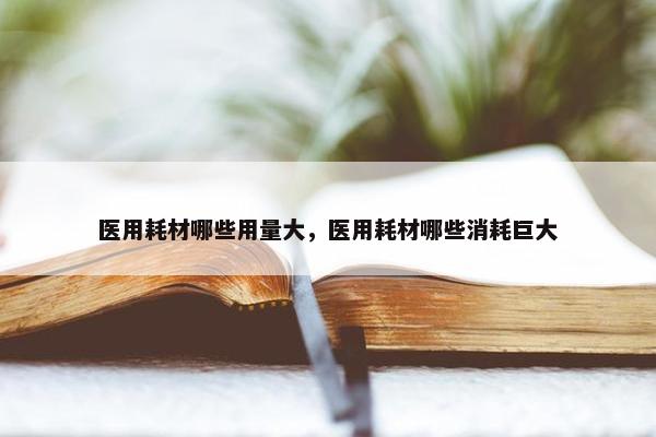 医用耗材哪些用量大，医用耗材哪些消耗巨大