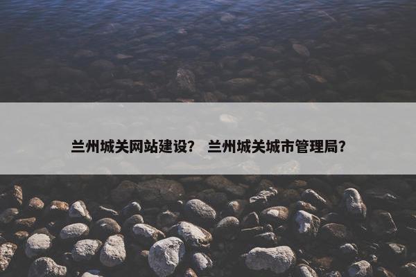 兰州城关网站建设？ 兰州城关城市管理局？